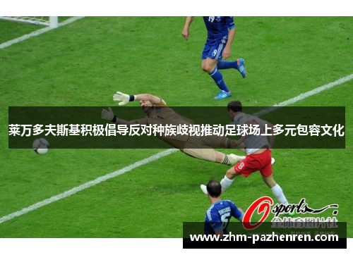 莱万多夫斯基积极倡导反对种族歧视推动足球场上多元包容文化 莱万多夫斯基积极倡导反对种族歧视推动足球场上多元包容文化