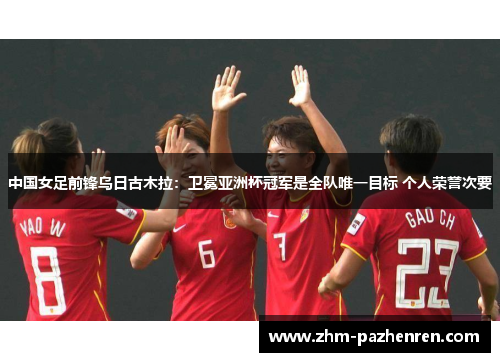 中国女足前锋乌日古木拉：卫冕亚洲杯冠军是全队唯一目标 个人荣誉次要