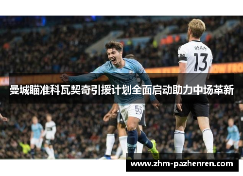 曼城瞄准科瓦契奇引援计划全面启动助力中场革新 曼城瞄准科瓦契奇引援计划全面启动助力中场革新
