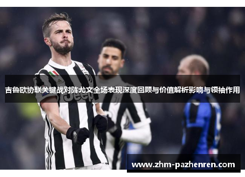 吉鲁欧协联关键战对阵尤文全场表现深度回顾与价值解析影响与领袖作用 吉鲁欧协联关键战对阵尤文全场表现深度回顾与价值解析影响与领袖作用
